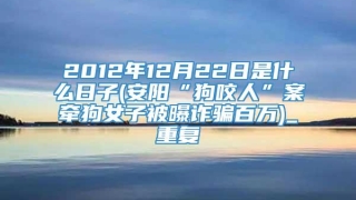 2012年12月22日是什么日子(安阳“狗咬人”案牵狗女子被曝诈骗百万)_重复
