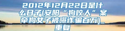 2012年12月22日是什么日子(安阳“狗咬人”案牵狗女子被曝诈骗百万)_重复