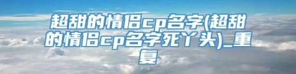 超甜的情侣cp名字(超甜的情侣cp名字死丫头)_重复