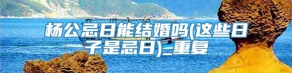 杨公忌日能结婚吗(这些日子是忌日)_重复