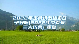 2022年正月初五结婚日子好吗(2022年立春有三大巧合)_重复