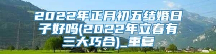 2022年正月初五结婚日子好吗(2022年立春有三大巧合)_重复