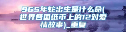 965年蛇出生是什么命(世界各国纸币上的12对爱情故事)_重复
