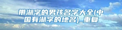 带湖字的男孩名字大全(中国有湖字的地名)_重复