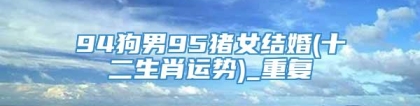 94狗男95猪女结婚(十二生肖运势)_重复