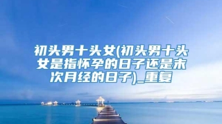 初头男十头女(初头男十头女是指怀孕的日子还是末次月经的日子)_重复