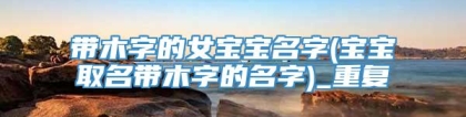 带木字的女宝宝名字(宝宝取名带木字的名字)_重复
