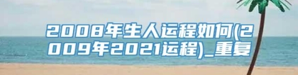 2008年生人运程如何(2009年2021运程)_重复