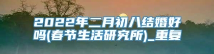 2022年二月初八结婚好吗(春节生活研究所)_重复