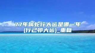 77年属蛇行大运是哪一年(行己卯大运)_重复