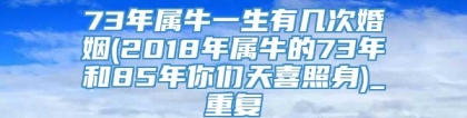 73年属牛一生有几次婚姻(2018年属牛的73年和85年你们天喜照身)_重复