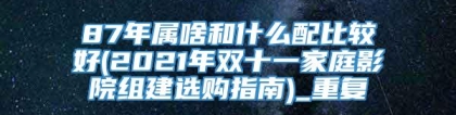 87年属啥和什么配比较好(2021年双十一家庭影院组建选购指南)_重复