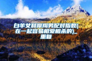 白羊女和摩羯男配对指数(在一起容易相爱相杀的)_重复