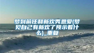 梦到前任和新欢秀恩爱(梦见自己有新欢了预示着什么)_重复