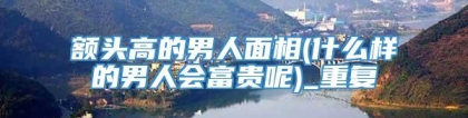 额头高的男人面相(什么样的男人会富贵呢)_重复