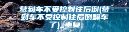 梦到车不受控制往后倒(梦到车不受控制往后倒翻车了)_重复
