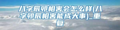 八字辰卯相害会怎么样(八字卯辰相害能成大事)_重复