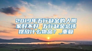2019年五行缺金的人搬家好不好 五行缺金忌讳摆放什么物品？_重复