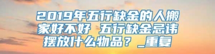 2019年五行缺金的人搬家好不好 五行缺金忌讳摆放什么物品?_重复