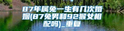 87年属兔一生有几次婚姻(87兔男和92猴女相配吗)_重复