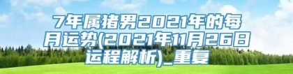 7年属猪男2021年的每月运势(2021年11月26日运程解析)_重复