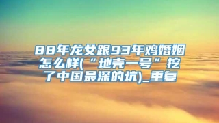 88年龙女跟93年鸡婚姻怎么样(“地壳一号”挖了中国最深的坑)_重复