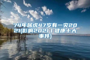 74年属虎47岁有一灾2021(影响2021丨健康十大事件)