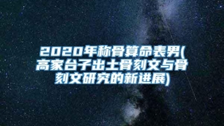 2020年称骨算命表男(高家台子出土骨刻文与骨刻文研究的新进展)
