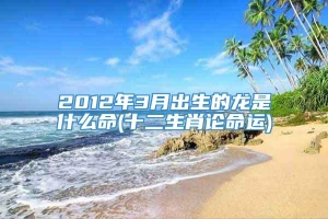 2012年3月出生的龙是什么命(十二生肖论命运)