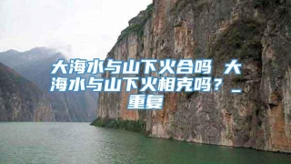 大海水与山下火合吗 大海水与山下火相克吗?_重复