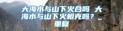 大海水与山下火合吗 大海水与山下火相克吗？_重复