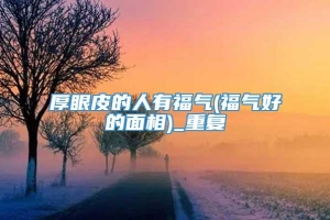 厚眼皮的人有福气(福气好的面相)_重复