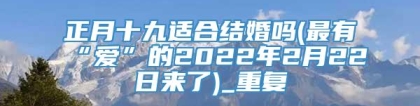 正月十九适合结婚吗(最有“爱”的2022年2月22日来了)_重复