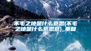 不毛之地是什么意思(不毛之地是什么意思意)_重复