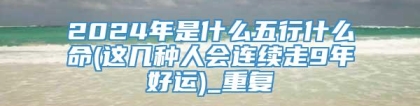 2024年是什么五行什么命(这几种人会连续走9年好运)_重复