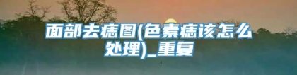 面部去痣图(色素痣该怎么处理)_重复
