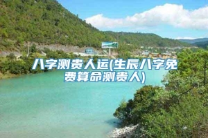 八字测贵人运(生辰八字免费算命测贵人)