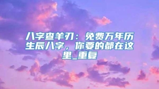 八字查羊刃：免费万年历生辰八字，你要的都在这里_重复