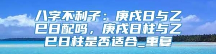 八字不利子：庚戌日与乙巳日配吗，庚戌日柱与乙巳日柱是否适合_重复