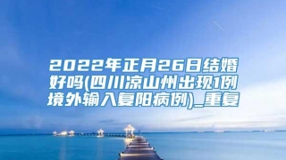 2022年正月26日结婚好吗(四川凉山州出现1例境外输入复阳病例)_重复