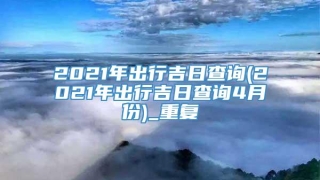 2021年出行吉日查询(2021年出行吉日查询4月份)_重复