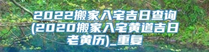 2022搬家入宅吉日查询(2020搬家入宅黄道吉日老黄历)_重复