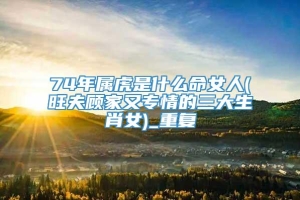 74年属虎是什么命女人(旺夫顾家又专情的三大生肖女)_重复