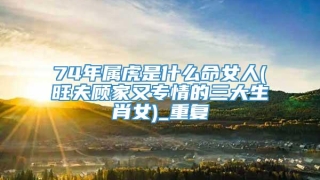 74年属虎是什么命女人(旺夫顾家又专情的三大生肖女)_重复