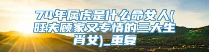 74年属虎是什么命女人(旺夫顾家又专情的三大生肖女)_重复