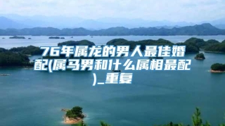 76年属龙的男人最佳婚配(属马男和什么属相最配)_重复