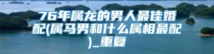 76年属龙的男人最佳婚配(属马男和什么属相最配)_重复