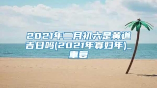 2021年二月初六是黄道吉日吗(2021年寡妇年)_重复