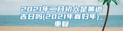 2021年二月初六是黄道吉日吗(2021年寡妇年)_重复