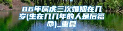 86年属虎三次婚姻在几岁(生在几几年的人是后福命)_重复